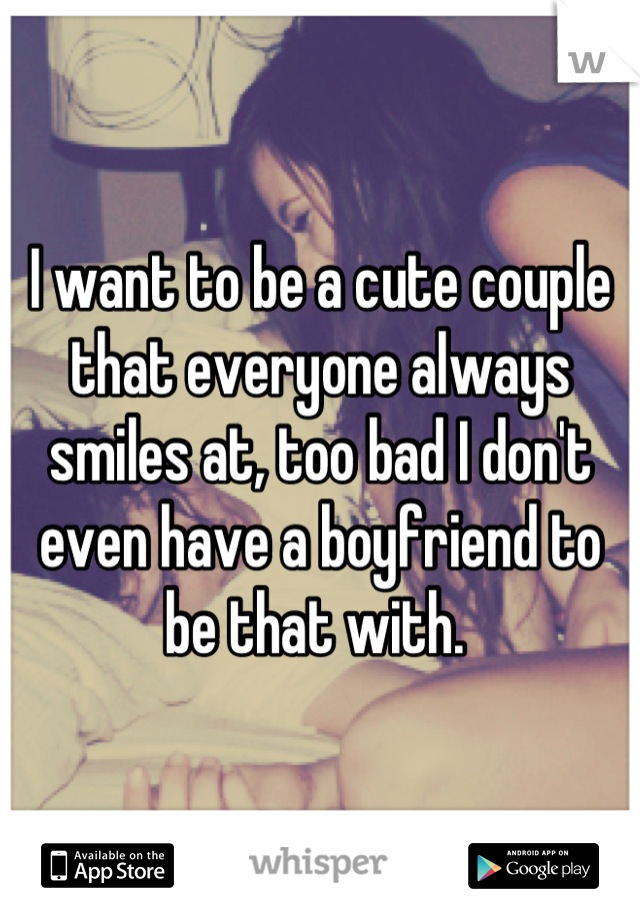I want to be a cute couple that everyone always smiles at, too bad I don't even have a boyfriend to be that with. 