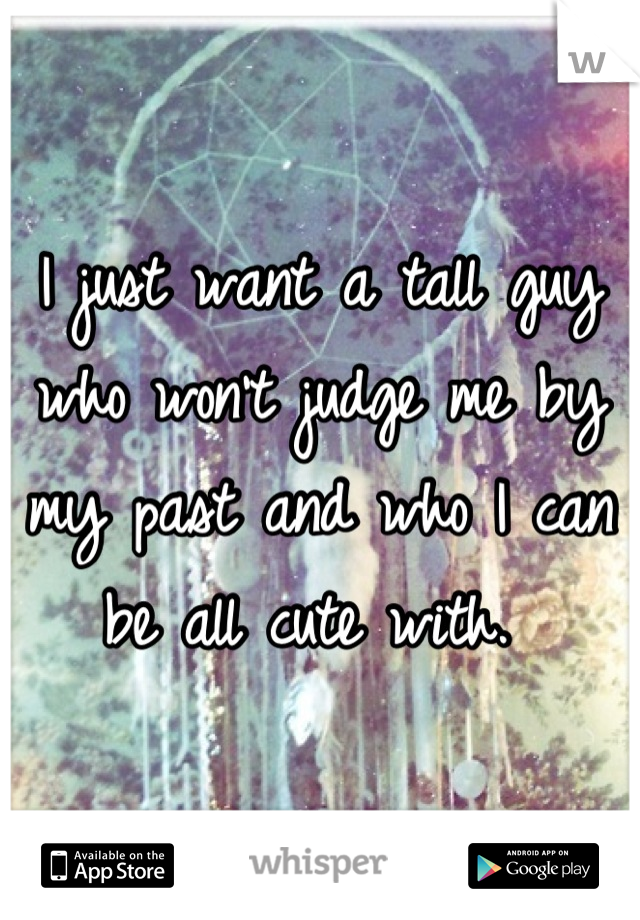 I just want a tall guy who won't judge me by my past and who I can be all cute with. 