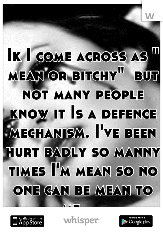 Ik I come across as " mean or bitchy"  but not many people know it Is a defence mechanism. I've been hurt badly so manny times I'm mean so no one can be mean to me.....