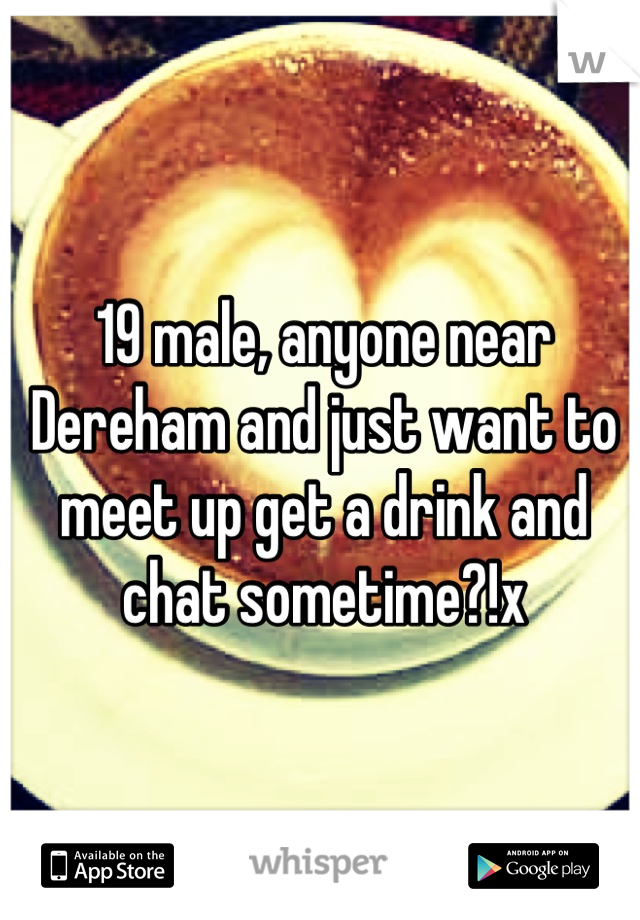 19 male, anyone near Dereham and just want to meet up get a drink and chat sometime?!x