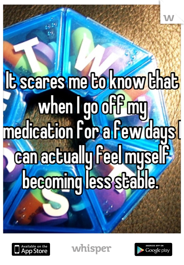 It scares me to know that when I go off my medication for a few days I can actually feel myself becoming less stable. 
