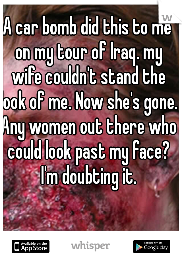 A car bomb did this to me on my tour of Iraq. my wife couldn't stand the look of me. Now she's gone. Any women out there who could look past my face? I'm doubting it.