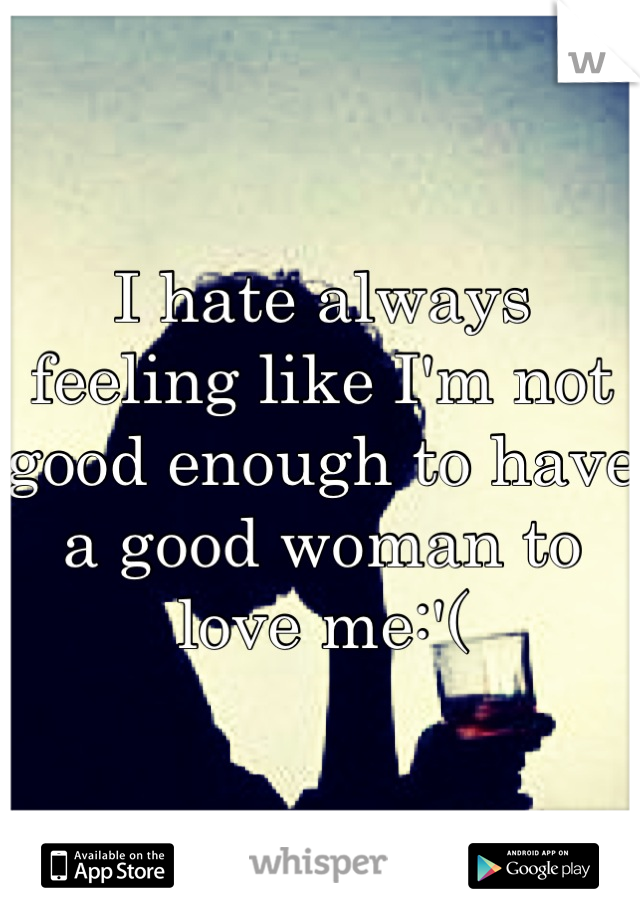 I hate always feeling like I'm not good enough to have a good woman to love me:'(