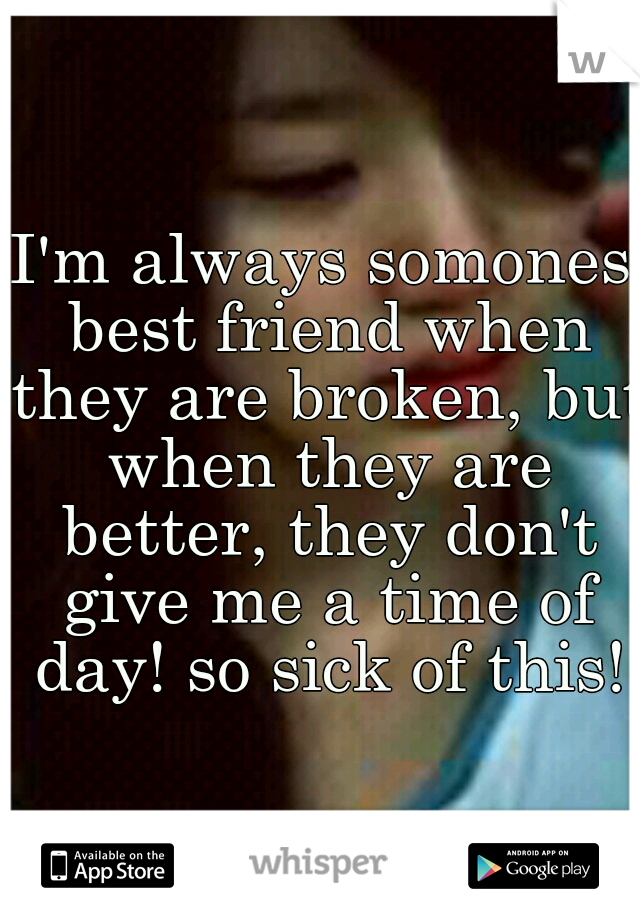 I'm always somones best friend when they are broken, but when they are better, they don't give me a time of day! so sick of this!