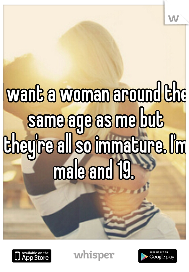 I want a woman around the same age as me but they're all so immature. I'm male and 19. 