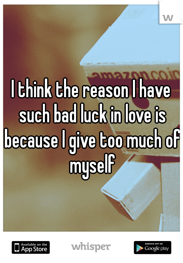 I think the reason I have such bad luck in love is because I give too much of myself