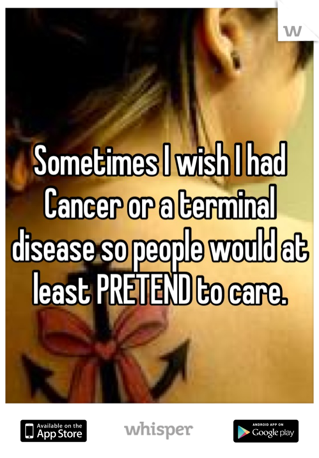 Sometimes I wish I had Cancer or a terminal disease so people would at least PRETEND to care.
