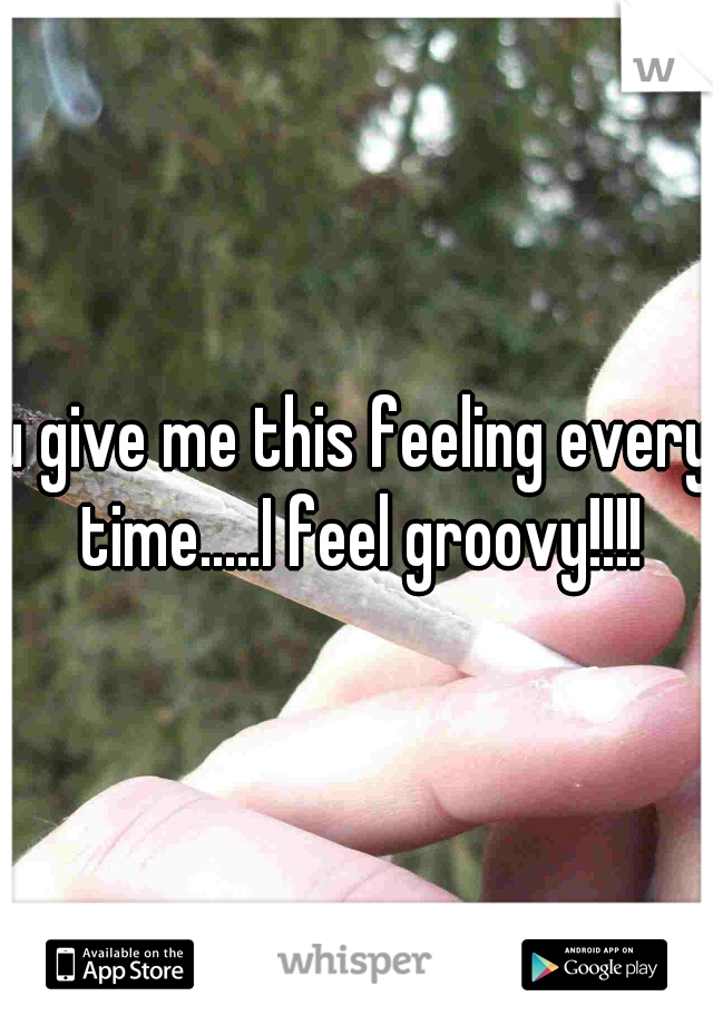 u give me this feeling every time.....I feel groovy!!!!