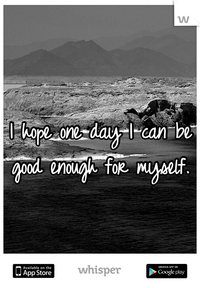 I hope one day I can be good enough for myself.