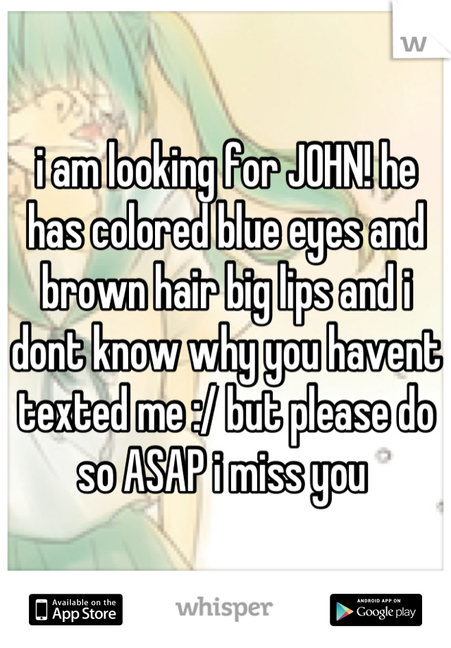 i am looking for JOHN! he has colored blue eyes and brown hair big lips and i dont know why you havent texted me :/ but please do so ASAP i miss you 
