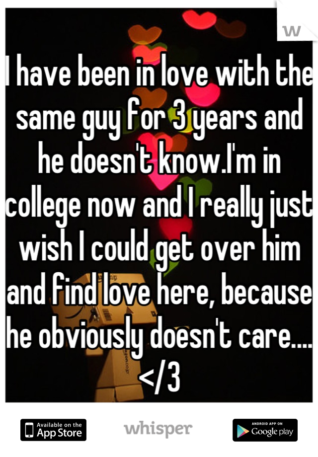 I have been in love with the same guy for 3 years and  he doesn't know.I'm in college now and I really just wish I could get over him and find love here, because he obviously doesn't care....</3