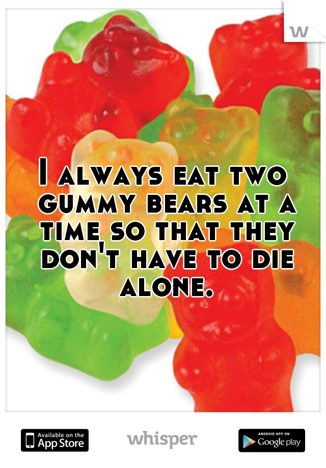 I always eat two gummy bears at a time so that they don't have to die alone.