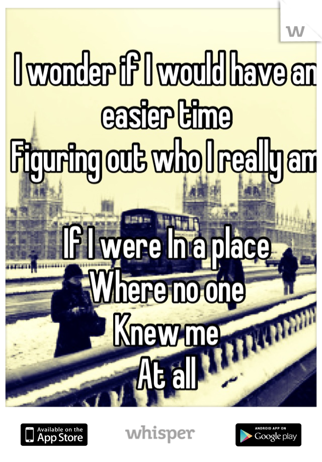 I wonder if I would have an easier time
Figuring out who I really am

If I were In a place
Where no one 
Knew me
At all