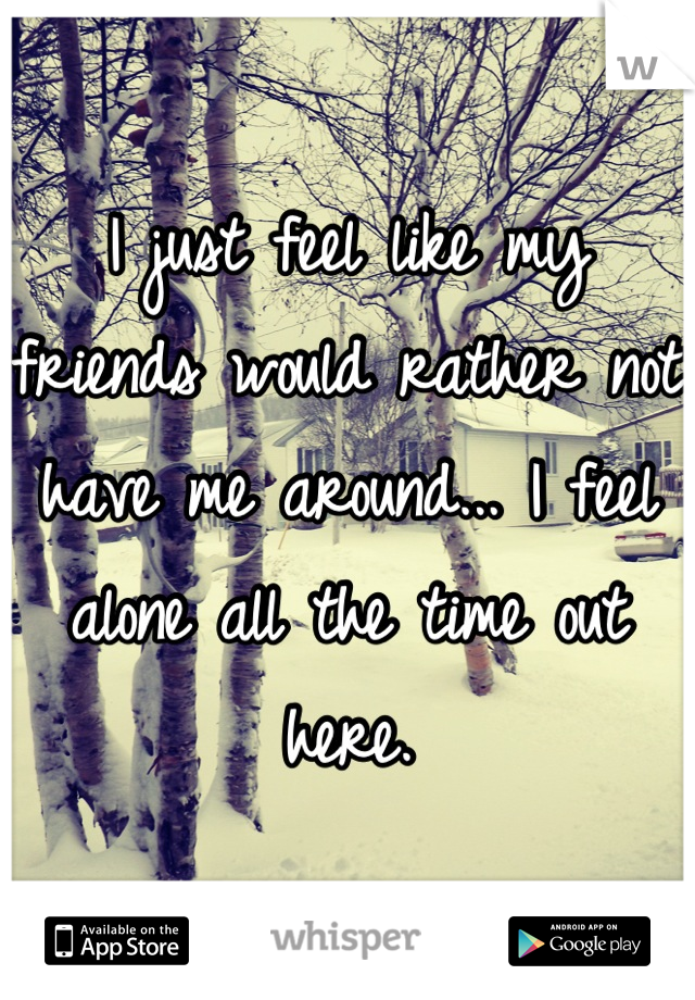 I just feel like my friends would rather not have me around... I feel alone all the time out here.