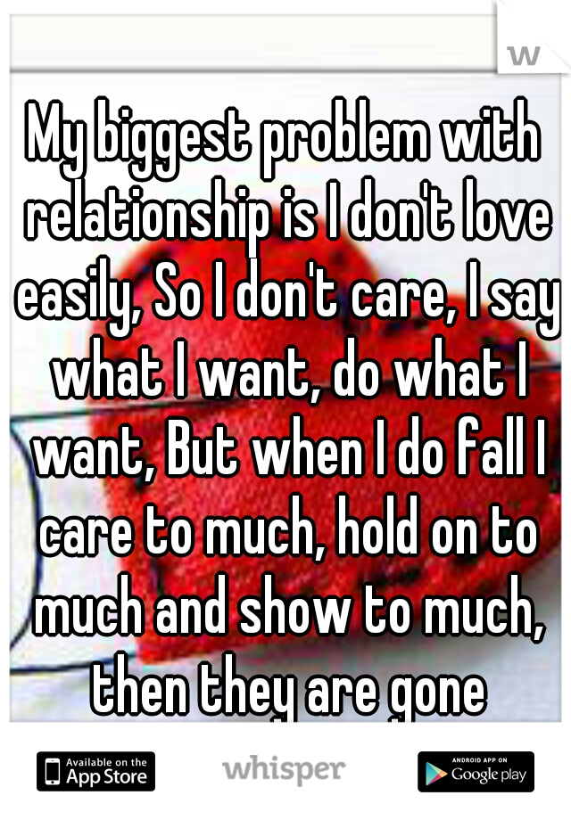 My biggest problem with relationship is I don't love easily, So I don't care, I say what I want, do what I want, But when I do fall I care to much, hold on to much and show to much, then they are gone
