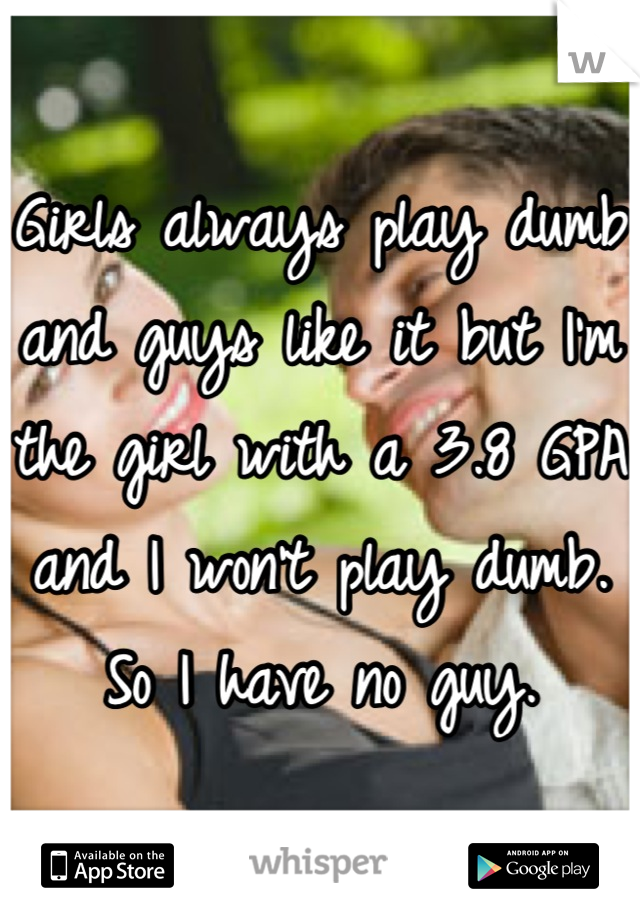 Girls always play dumb and guys like it but I'm the girl with a 3.8 GPA and I won't play dumb. So I have no guy.