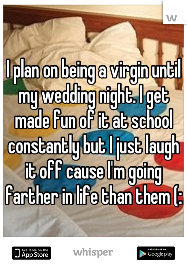 I plan on being a virgin until my wedding night. I get made fun of it at school constantly but I just laugh it off cause I'm going farther in life than them (: