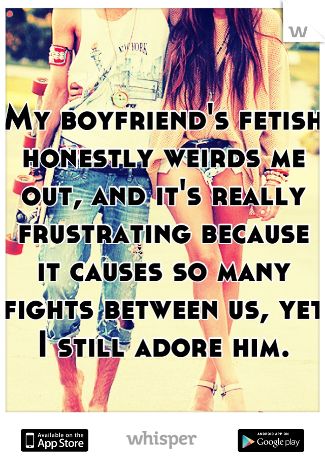 My boyfriend's fetish honestly weirds me out, and it's really frustrating because it causes so many fights between us, yet I still adore him.
