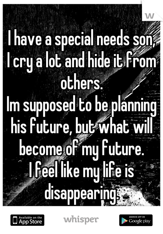 I have a special needs son, 
I cry a lot and hide it from others.
Im supposed to be planning his future, but what will become of my future.
I feel like my life is disappearing.
