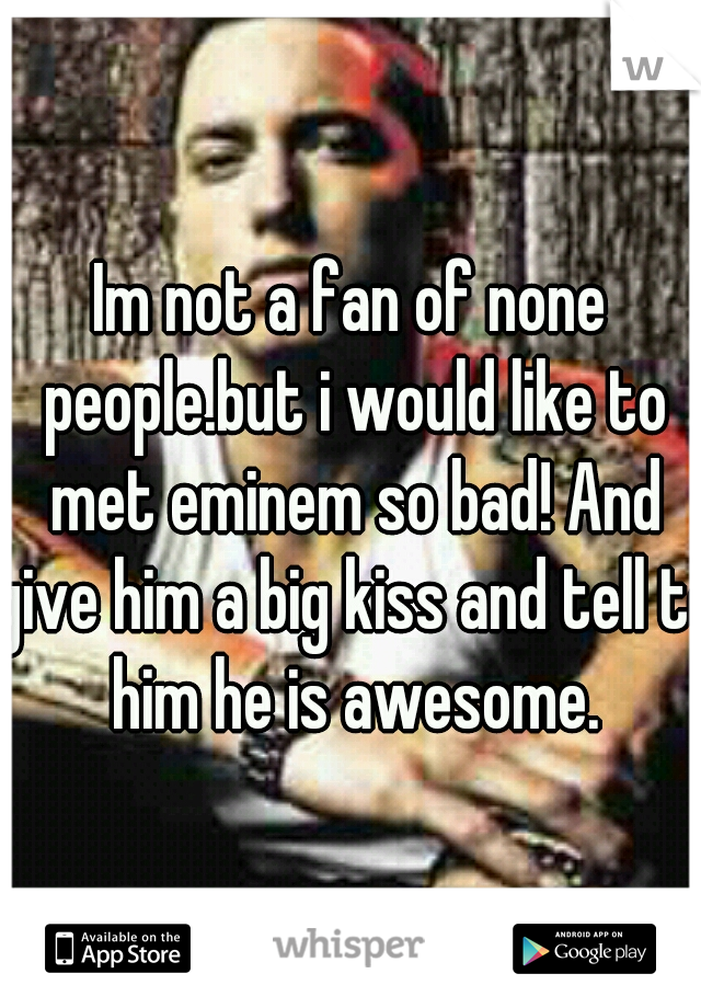 Im not a fan of none people.but i would like to met eminem so bad! And give him a big kiss and tell to him he is awesome.