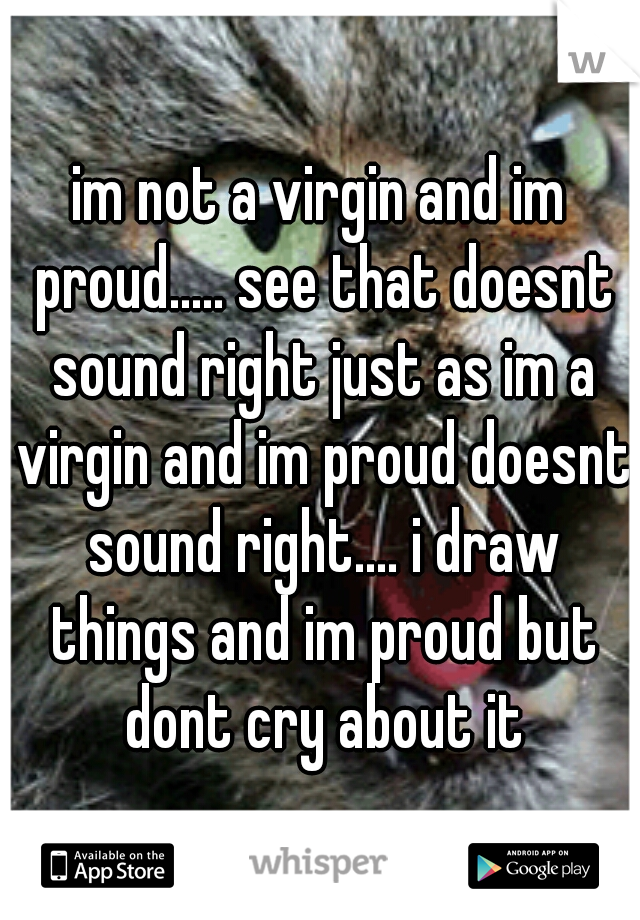 im not a virgin and im proud..... see that doesnt sound right just as im a virgin and im proud doesnt sound right.... i draw things and im proud but dont cry about it