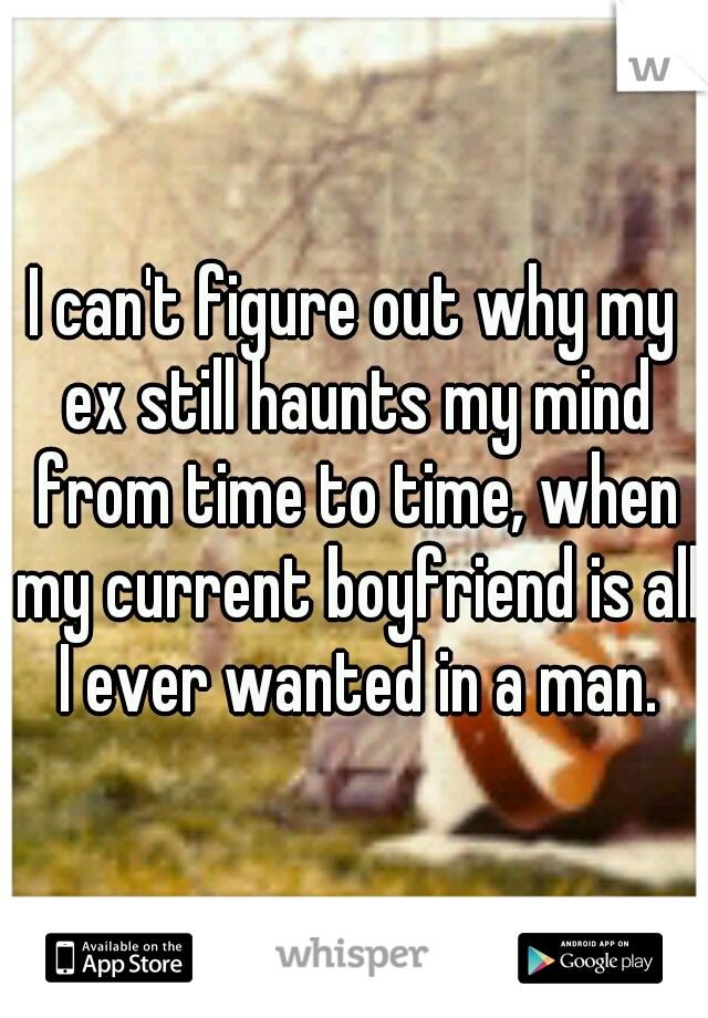 I can't figure out why my ex still haunts my mind from time to time, when my current boyfriend is all I ever wanted in a man.