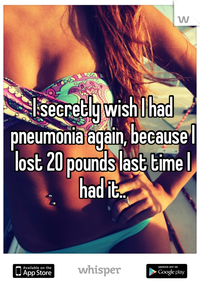 I secretly wish I had pneumonia again, because I lost 20 pounds last time I had it..