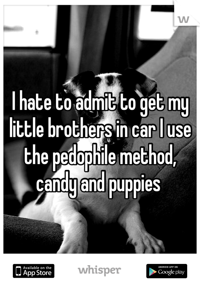 I hate to admit to get my little brothers in car I use the pedophile method, candy and puppies 