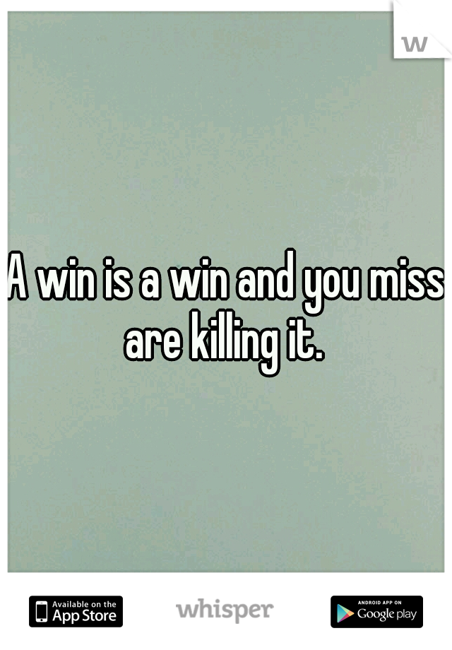 A win is a win and you miss are killing it. 