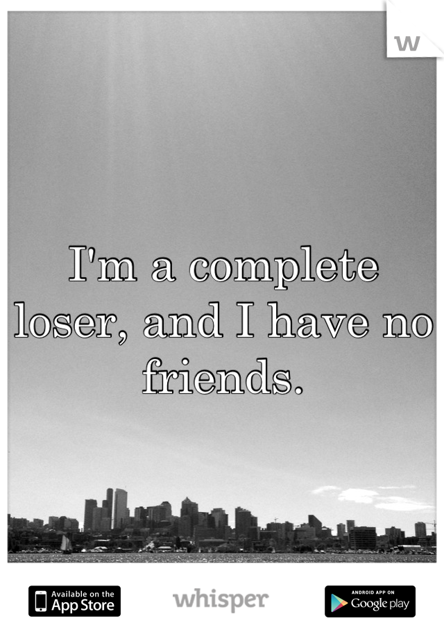 I'm a complete loser, and I have no friends.