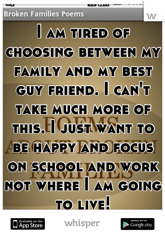I am tired of choosing between my family and my best guy friend. I can't take much more of this. I just want to be happy and focus on school and work not where I am going to live!