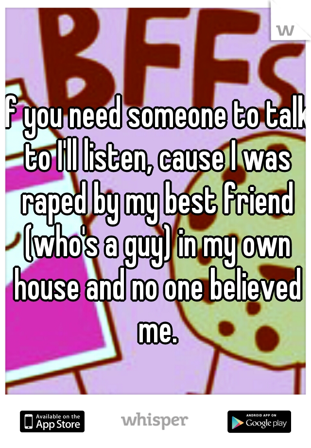 If you need someone to talk to I'll listen, cause I was raped by my best friend (who's a guy) in my own house and no one believed me.