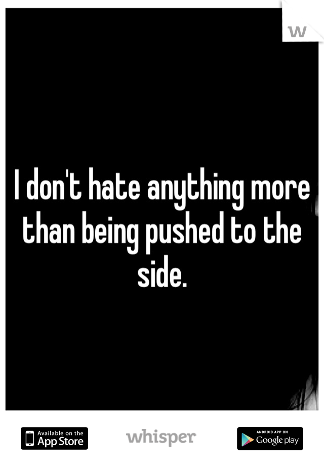 I don't hate anything more than being pushed to the side.