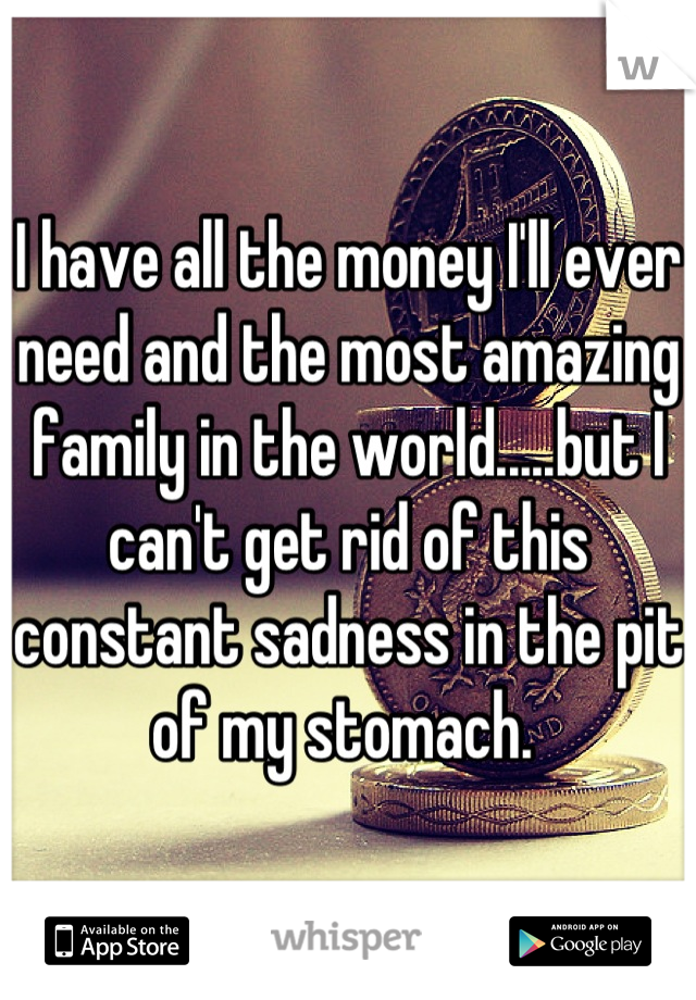 I have all the money I'll ever need and the most amazing family in the world.....but I can't get rid of this constant sadness in the pit of my stomach. 
