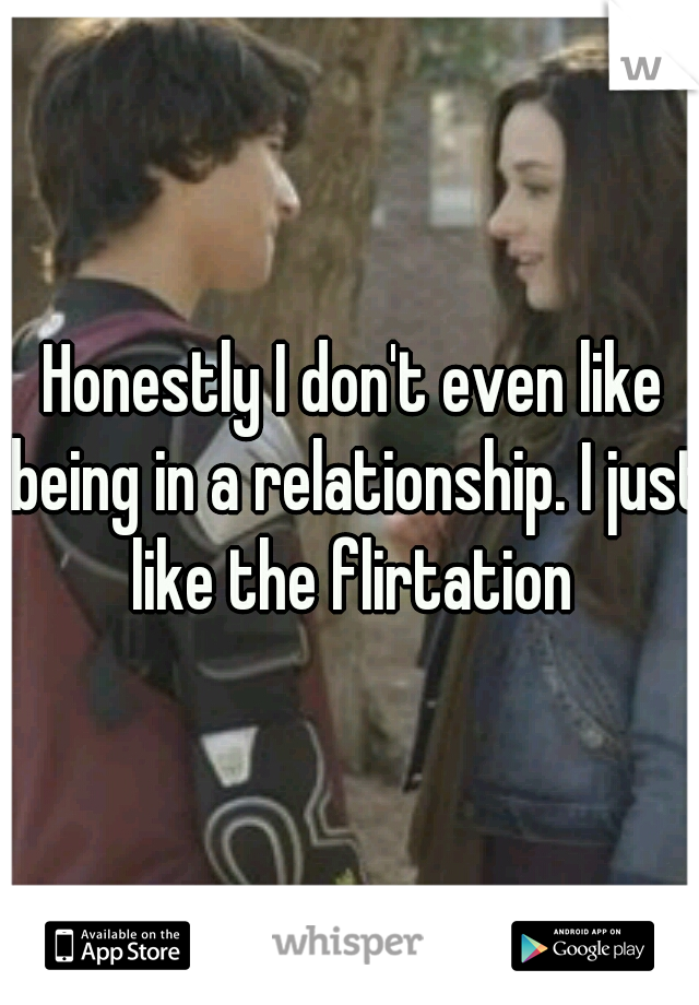 Honestly I don't even like being in a relationship. I just like the flirtation 