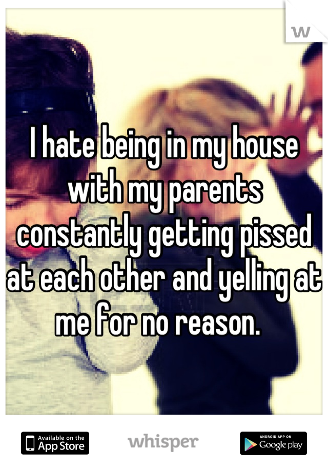 I hate being in my house with my parents constantly getting pissed at each other and yelling at me for no reason.  