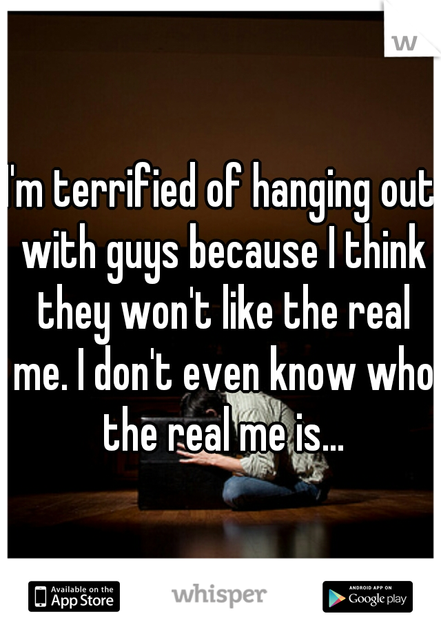 I'm terrified of hanging out with guys because I think they won't like the real me. I don't even know who the real me is...