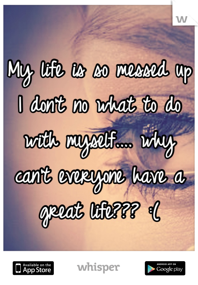My life is so messed up I don't no what to do with myself.... why can't everyone have a great life??? :(
