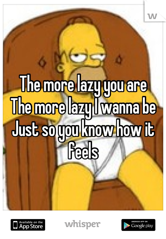 The more lazy you are
The more lazy I wanna be
Just so you know how it feels