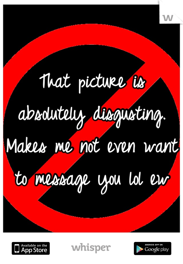 That picture is absolutely disgusting. Makes me not even want to message you lol ew