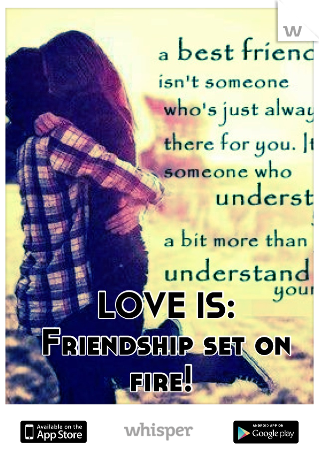 LOVE IS:
Friendship set on fire! 