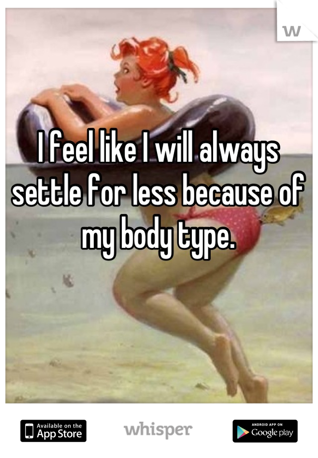 I feel like I will always settle for less because of my body type.