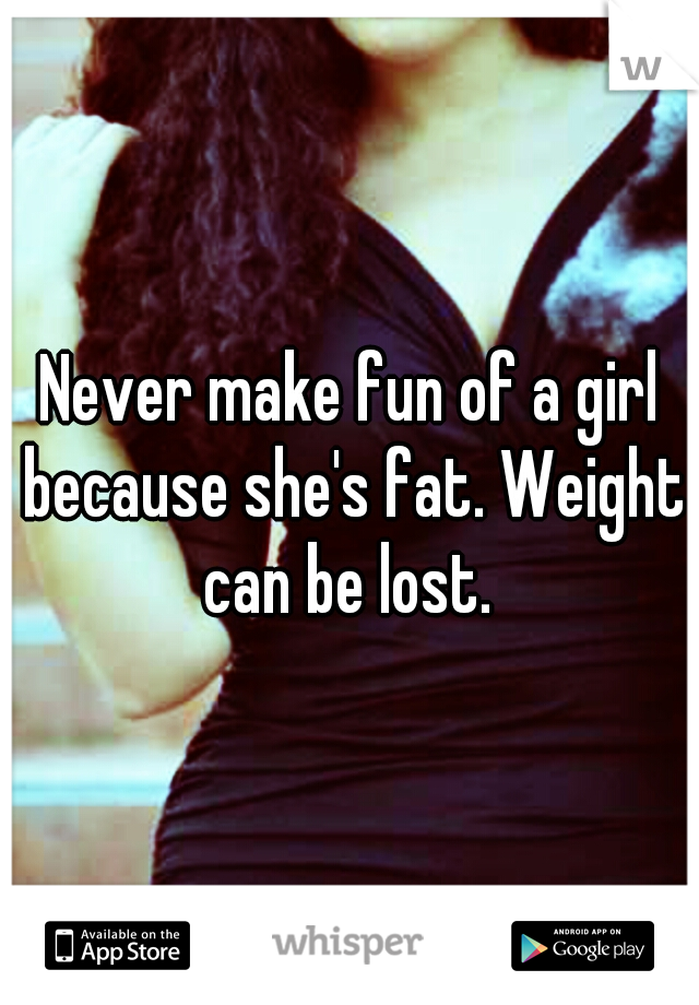 Never make fun of a girl because she's fat. Weight can be lost. 