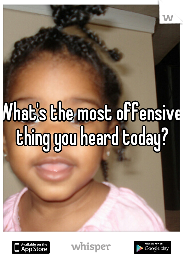 What's the most offensive thing you heard today?
