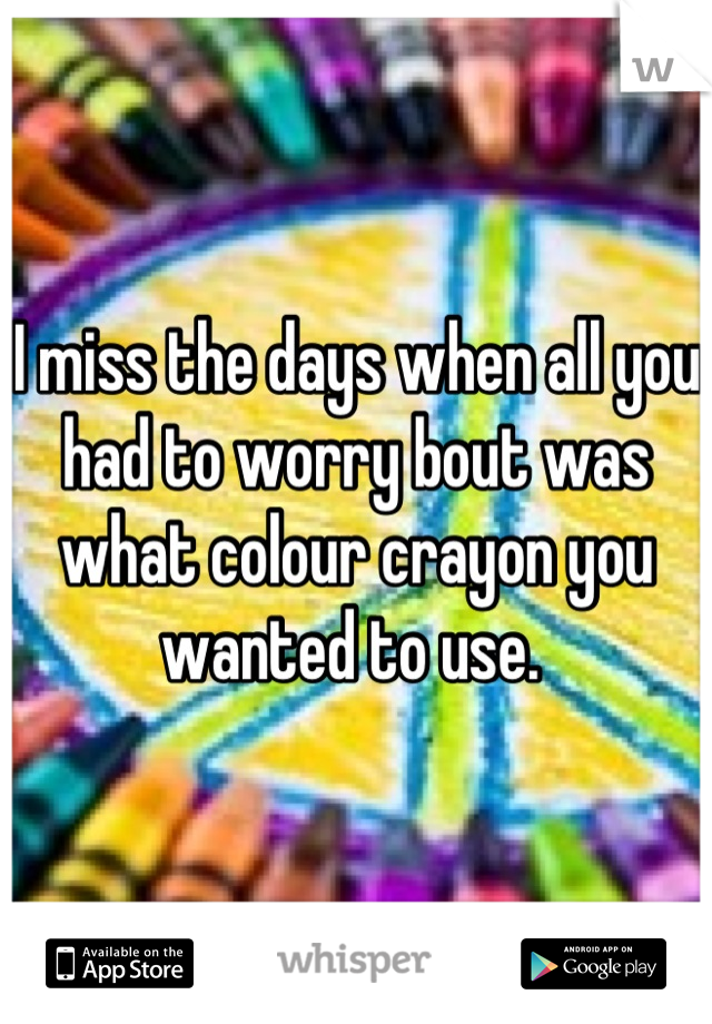 I miss the days when all you had to worry bout was what colour crayon you wanted to use. 