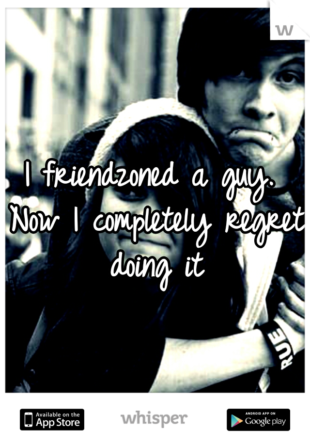 I friendzoned a guy. Now I completely regret doing it