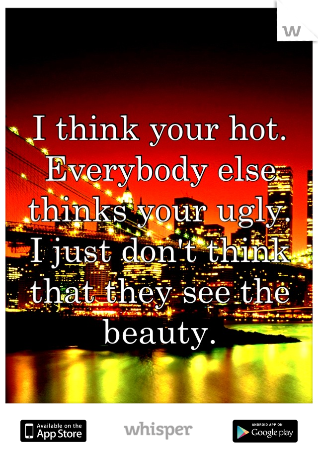 I think your hot. 
Everybody else thinks your ugly.
I just don't think that they see the beauty.