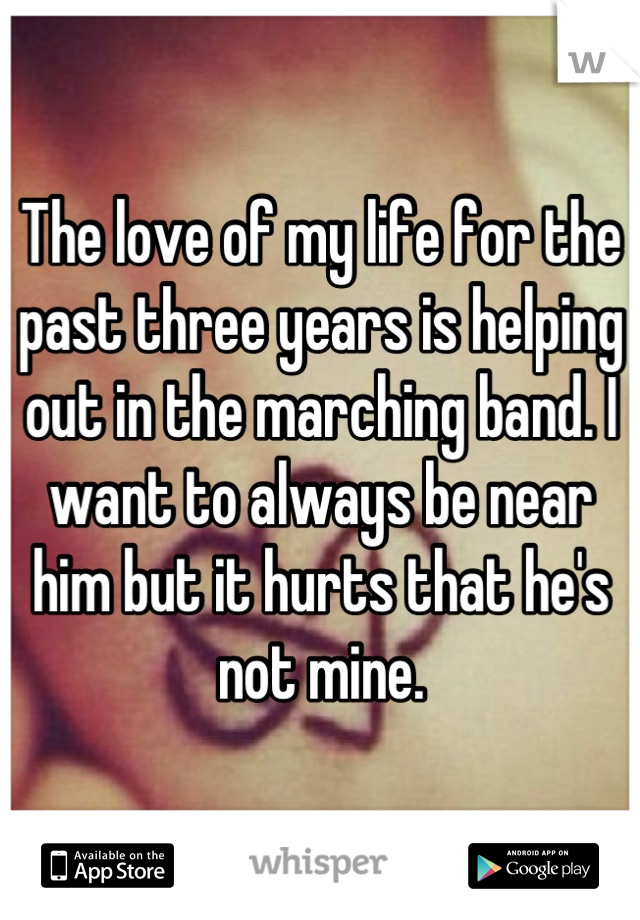 The love of my life for the past three years is helping out in the marching band. I want to always be near him but it hurts that he's not mine.
