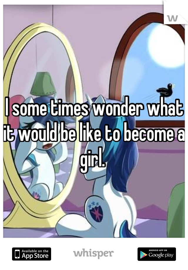 I some times wonder what it would be like to become a girl. 