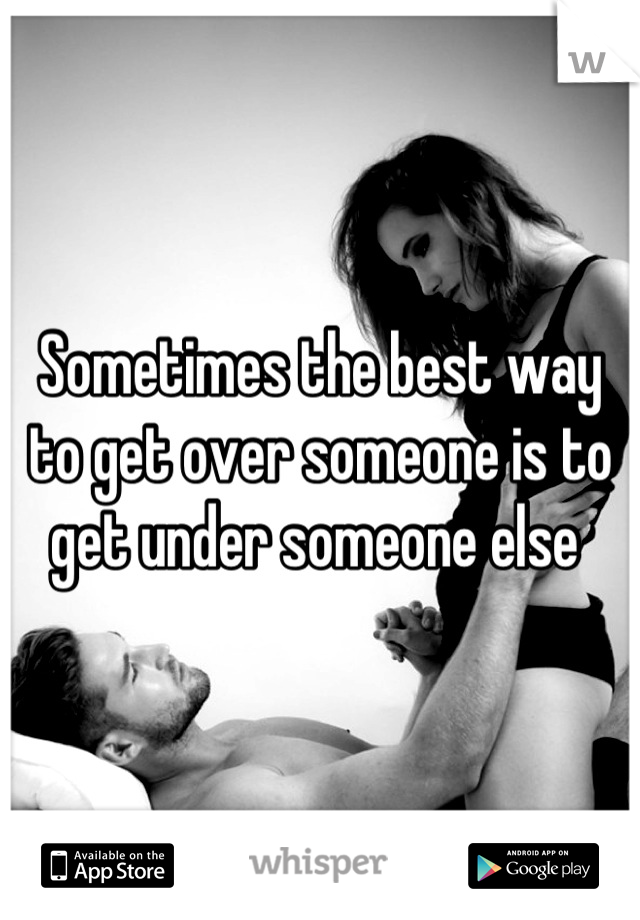 Sometimes the best way to get over someone is to get under someone else 